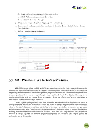 b. Corpo - Variante Prateado: quantidade 1000, variável
            c. Salário Acabamento: quantidade 160, variável
            O custo de cada Chaveiro é de 14,98.
        9. Coloque uma margem de 40% e o Preço sugerido será de 20,97.
        10. Clique nos dois botões, para atualizar o cadastro do Chaveiro: Grave o Custo Unitário e Grave o
            Preço Calculado.
        11. Ao final, clique em Gravar a estrutura.




5.5 PCP – Planejamento e Controle da Produção

       MRP: O MRP, que se divide em MRP I e MRP II, tem como objetivo resolver toda a questão do suprimento
de materiais. Hoje também chamada de SCM – Supply Chain Management essa questão é vital na estratégia das
empresas que não podem deixar de vender ou produzir por falta de material, mas também não desejam ter altos
estoques que demandam um enorme capital de giro e espaço físico. O Just in Time é outra sigla que procura
mostrar que o ideal é ter-se um estoque de um ou dois dias e deixar que o fornecedor “se vire” para colocar a
mercadoria a disposição assim que for necessário.
         O que a TI pode ajudar para solucionar esses problemas resume-se no cálculo da previsão de vendas e
consequentemente do consumo de materiais e cálculo dos prazos de entrega dos fornecedores. Com base nesses
números fica possível calcular-se os lotes econômicos de compras e produção e o momento em que essas
encomendas devem ser feitas (Ponto de Pedido ou Estoque Mínimo). Tudo isso é o MRP I – Material Requirement
Planning ou Planejamento das Necessidades de Materiais. Já o MRP II ou Carga Máquina ou Alocação dos
Recursos é a etapa seguinte que demanda programas complexos que vão desde uma simples agenda até
sofisticadas rotinas de alocação.




                                                                                                              111
 