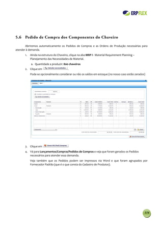 5.6 Pedido de Compra dos Componentes do Chaveiro

       Abriremos automaticamente os Pedidos de Compras e as Ordens de Produção necessárias para
atender à demanda.
      1.   Ainda na estrutura do Chaveiro, clique na aba MRP I - Material Requirement Planning –
           Planejamento das Necessidades de Material.
           a. Quantidade a produzir: 800 chaveiros
      2. Clique em                       .
           Pode-se opcionalmente considerar ou não os saldos em estoque (no nosso caso estão zerados)




      3. Clique em
      4. Vá para Lançamentos/Compras/Pedidos de Compras e veja que foram gerados os Pedidos
         necessários para atender essa demanda.
           Veja também que os Pedidos podem ser impressos via Word e que foram agrupados por
           Fornecedor Padrão (que é o que consta do Cadastro de Produtos).




                                                                                                    114
 