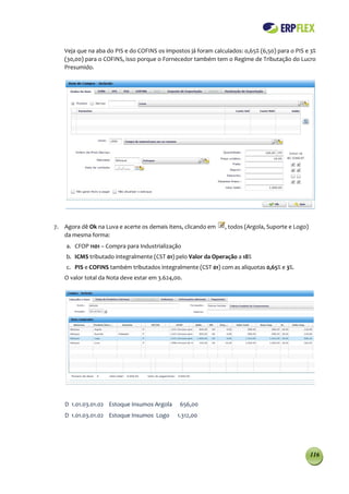 Veja que na aba do PIS e do COFINS os impostos já foram calculados: 0,65% (6,50) para o PIS e 3%
   (30,00) para o COFINS, isso porque o Fornecedor também tem o Regime de Tributação do Lucro
   Presumido.




7. Agora dê Ok na Luva e acerte os demais itens, clicando em    , todos (Argola, Suporte e Logo)
   da mesma forma:
    a. CFOP 1101 – Compra para Industrialização
    b. ICMS tributado integralmente (CST 01) pelo Valor da Operação a 18%
    c. PIS e COFINS também tributados integralmente (CST 01) com as aliquotas 0,65% e 3%.
   O valor total da Nota deve estar em 3.624,00.




    D 1.01.03.01.02 Estoque Insumos Argola     656,00
    D 1.01.03.01.02 Estoque Insumos Logo      1.312,00




                                                                                                   116
 