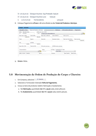 D 1.01.03.01.02 Estoque Insumos Sup Prateado 656,00
         D 1.01.03.01.02 Estoque Insumos Luva       1000,00
         C   2.01.01.01.00    Fornecedores                    3.624,00
    8. Coloque Pagamento a Prazo e dê uma olhada na aba Totais de Produtos e Serviços.




    9. Grave a Nota.




5.8 Movimentação da Ordem de Produção do Corpo e Chaveiro

    1.   Em Compras, selecione                .
    2. Selecione o Fornecedor chamado Folha de Pagamento.
    3. Inclua os itens de produtos: Salário Fabricação e Acabamento.
         a. Na Fabricação, quantidade 160 HR a 30,00 cada, total 4.800,00.
         b. No Acabamento, quantidade 160 HR a 40,00 cada, total 6.400,00.




                                                                                         117
 