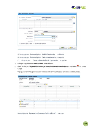 D 1.01.03.04.00 Estoque Outros Salário Fabricação       4.800,00
   D 1.01.03.04.00 Estoque Outros Salário Acabamento 6.400,00
   C   2.01.01.01.00    Fornecedores Folha de Pagamento       11.200,00
4. Coloque Pagamento a Prazo e Grave essa Despesa.
5. Entre na opção Lançamentos/Produção e Serviços/Ordens de Produção e clique em          na OP do
   Corpo.
   Veja que já foram sugeridos quais itens devem ser requisitados, com base nas Estruturas.




   D 1.01.03.01.03 Estoque Produtos em Elaboração OP1      1.312,00




                                                                                                118
 