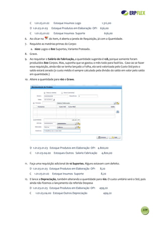 C   1.01.03.01.02    Estoque Insumos Logo                     1.312,00
    D 1.01.03.01.03     Estoque Produtos em Elaboração OP1      656,00
    C   1.01.03.01.02    Estoque Insumos Suporte                    656,00
6. Ao clicar no       do item, é aberta a janela de Requisição, já com a Quantidade.
7. Requisite as matérias-primas do Corpo:
    a. 1600 Logos e 800 Suportes, Variante Prateado.
8. Grave.
9. Ao requisitar o Salário de Fabricação, a quantidade sugerida é 128, porque somente foram
   produzidos 800 Corpos. Mas, suponha que se gastou o mês todo para fazê-los. Caso ao se fazer
   essa requisição, ainda não se tenha lançado a Folha, ela será valorizada pelo Custo Std pois o
   saldo estará zerado (o custo médio é sempre calculado pela divisão do saldo em valor pelo saldo
   em quantidade.)
10. Altere a quantidade para 160 e Grave.




    D 1.01.03.01.03 Estoque Produtos em Elaboração OP1 4.800,00
    C   1.01.03.04.00     Estoques Outros Salario Fabricação      4,800,00


11. Faça uma requisição adicional de 10 Suportes. Alguns estavam com defeito.
    D 1.01.03.01.03 Estoque Produtos em Elaboração OP1          8,20
    C   1.01.03.01.02   Estoque Insumos Suporte                  8,20
12. E lance a Depreciação, também alterando a quantidade para 160. O custo unitário será o Std, pois
    ainda não fizemos o lançamento da referida Despesa
    D 1.01.03.01.03 Estoque Produtos em Elaboração OP1          499,20
    C    1.01.03.04.00 Estoque Outros Depreciação                  499,20




                                                                                                 119
 