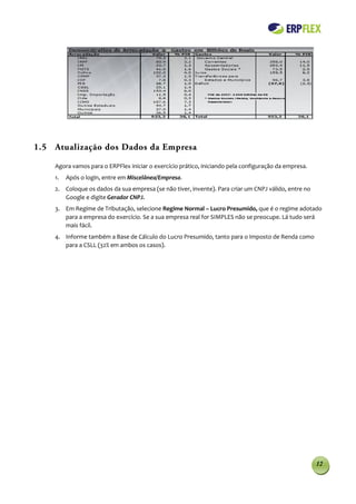 1.5 Atualização dos Dados da Empresa

    Agora vamos para o ERPFlex iniciar o exercício prático, iniciando pela configuração da empresa.
    1.   Após o login, entre em Miscelânea/Empresa.
    2. Coloque os dados da sua empresa (se não tiver, invente). Para criar um CNPJ válido, entre no
       Google e digite Gerador CNPJ.
    3. Em Regime de Tributação, selecione Regime Normal – Lucro Presumido, que é o regime adotado
       para a empresa do exercício. Se a sua empresa real for SIMPLES não se preocupe. Lá tudo será
       mais fácil.
    4. Informe também a Base de Cálculo do Lucro Presumido, tanto para o Imposto de Renda como
       para a CSLL (32% em ambos os casos).




                                                                                                      12
 