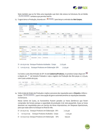 Note também que se for feita uma requisição cujo item não estava na Estrutura, há um Botão
                  embaixo que permite fazê-lo.
13. E agora lance a Produção, clicando em              para lançar a entrada dos 800 Corpos.




    D 1.01.03.01.04 Estoque Produtos Acabados Corpo           7.275,40
    C 1.01.03.01.03     Estoque Produtos em Elaboração OP1       7.275,40


    E aí está o custo discriminado da OP. Vá até Cadastros/Produtos, no produto Corpo clique em
    e depois em       da Variante Prateado e veja o registro da Produção das 800 peças a 7.275,40,
    com Custo unitário de 9,09.




14. Volte à tela de Ordem de Produção e repita o processo das requisições para o Chaveiro. Utilize o
    botão                  , que é uma opção de gerar automaticamente as requisições baseadas
    na Estrutura.
    Nesse Centro de Custo, os funcionários ficaram parados 32 horas (lembre-se que foram
    compradas 160 horas), porque a capacidade de produção é de 1000 peças/mês. Essas 32 horas
    deveriam ser requisitadas para um Serviço de Horas Improdutivas, em Despesas Operacionais,
    para que nada sobre no Estoque no final do mês.
    D 1.01.03.01.03 Estoque Produtos em Elaboração OP2             7.275,40
    C   1.01.03.01.04    Estoque Produtos Acabados Corpo              7.275,40
    D 1.01.03.01.03 Estoque Produtos em Elaboração      OP2          656,00




                                                                                                  120
 
