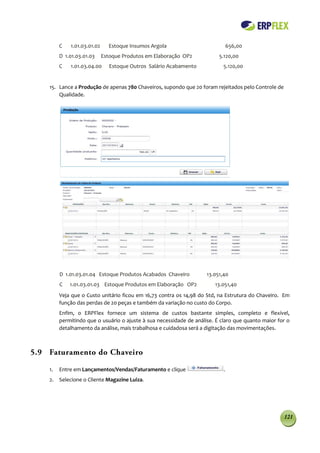 C   1.01.03.01.02     Estoque Insumos Argola                           656,00
         D 1.01.03.01.03     Estoque Produtos em Elaboração OP2           5.120,00
         C   1.01.03.04.00      Estoque Outros Salário Acabamento           5.120,00


    15. Lance a Produção de apenas 780 Chaveiros, supondo que 20 foram rejeitados pelo Controle de
        Qualidade.




         D 1.01.03.01.04 Estoque Produtos Acabados Chaveiro          13.051,40
         C   1.01.03.01.03 Estoque Produtos em Elaboração OP2           13.051,40
         Veja que o Custo unitário ficou em 16,73 contra os 14,98 do Std, na Estrutura do Chaveiro. Em
         função das perdas de 20 peças e também da variação no custo do Corpo.
         Enfim, o ERPFlex fornece um sistema de custos bastante simples, completo e flexível,
         permitindo que o usuário o ajuste à sua necessidade de análise. É claro que quanto maior for o
         detalhamento da análise, mais trabalhosa e cuidadosa será a digitação das movimentações.



5.9 Faturamento do Chaveiro

    1.   Entre em Lançamentos/Vendas/Faturamento e clique                   .
    2. Selecione o Cliente Magazine Luiza.




                                                                                                     121
 
