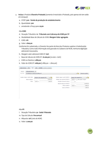 3. Inclua o Produto Chaveiro Prateado (somente é mostrado o Prateado, pois apenas ele tem saldo
   em estoque):
    a. CFOP: 5101 - Venda de produção do estabelecimento
    b. Quantidade: 500
    c. arredonde o Preço para 20,00

    Aba ICMS
    d. Situação Tributária: 10 - Tributada com Cobrança do ICMS por ST
    e. Modalidade Base de Cálculo do ICMS: Margem Valor agregado
    f. ICMS: 18%
    g. Valor: 1.800,00
    Conforme foi cadastrado, o Chaveiro faz parte da lista dos Produtos sujeitos à Substituição
      Tributária. Como toda informação está gravada no Cadastro de NCM, nenhuma digitação
      adicional é necessária.
    h. Margem valor adicional ICMS-ST: 60%
    i. Base de Cálculo do ICMS-ST: 16.000,00 (10.000 + 60%)
    j. ICMS no Destino: 2.880,00
    k. Valor do ICMS-ST: 1080,00 (2.880,00 – 1.800,00)




    Aba IPI
    l. Situação Tributária: 50 - Saída Tributada
    m. Tipo de Cálculo: Percentual
    n. Alíquota: 20% (veio do NCM)
    o. Valor: 2.000,00




                                                                                                  122
 