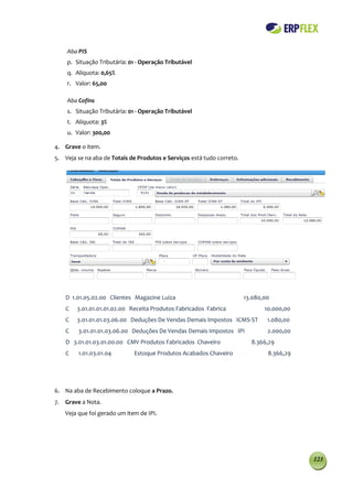 Aba PIS
    p. Situação Tributária: 01 - Operação Tributável
    q. Alíquota: 0,65%
    r. Valor: 65,00

    Aba Cofins
    s. Situação Tributária: 01 - Operação Tributável
    t. Alíquota: 3%
    u. Valor: 300,00

4. Grave o item.
5. Veja se na aba de Totais de Produtos e Serviços está tudo correto.




    D 1.01.05.02.00 Clientes Magazine Luiza                             13.080,00
    C   3.01.01.01.01.02.00 Receita Produtos Fabricados Fabrica                10.000,00
    C   3.01.01.01.03.06.00 Deduções De Vendas Demais Impostos ICMS-ST          1.080,00
    C    3.01.01.01.03.06.00 Deduções De Vendas Demais Impostos IPI             2.000,00
    D 3.01.01.03.01.00.00 CMV Produtos Fabricados Chaveiro                8.366,29
    C    1.01.03.01.04        Estoque Produtos Acabados Chaveiro                8.366,29




6. Na aba de Recebimento coloque a Prazo.
7. Grave a Nota.
    Veja que foi gerado um item de IPI.




                                                                                           123
 