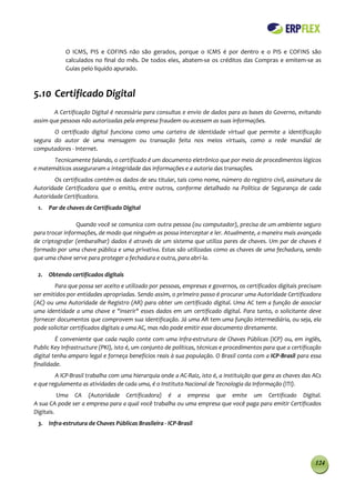 O ICMS, PIS e COFINS não são gerados, porque o ICMS é por dentro e o PIS e COFINS são
            calculados no final do mês. De todos eles, abatem-se os créditos das Compras e emitem-se as
            Guias pelo liquido apurado.



5.10 Certificado Digital
       A Certificação Digital é necessária para consultas e envio de dados para as bases do Governo, evitando
assim que pessoas não autorizadas pela empresa fraudem ou acessem as suas informações.
       O certificado digital funciona como uma carteira de identidade virtual que permite a identificação
segura do autor de uma mensagem ou transação feita nos meios virtuais, como a rede mundial de
computadores - Internet.
       Tecnicamente falando, o certificado é um documento eletrônico que por meio de procedimentos lógicos
e matemáticos asseguraram a integridade das informações e a autoria das transações.
       Os certificados contém os dados de seu titular, tais como nome, número do registro civil, assinatura da
Autoridade Certificadora que o emitiu, entre outros, conforme detalhado na Política de Segurança de cada
Autoridade Certificadora.
 1.   Par de chaves de Certificado Digital

                 Quando você se comunica com outra pessoa (ou computador), precisa de um ambiente seguro
para trocar informações, de modo que ninguém as possa interceptar e ler. Atualmente, a maneira mais avançada
de criptografar (embaralhar) dados é através de um sistema que utiliza pares de chaves. Um par de chaves é
formado por uma chave pública e uma privativa. Estas são utilizadas como as chaves de uma fechadura, sendo
que uma chave serve para proteger a fechadura e outra, para abri-la.

 2. Obtendo certificados digitais
        Para que possa ser aceito e utilizado por pessoas, empresas e governos, os certificados digitais precisam
ser emitidos por entidades apropriadas. Sendo assim, o primeiro passo é procurar uma Autoridade Certificadora
(AC) ou uma Autoridade de Registro (AR) para obter um certificado digital. Uma AC tem a função de associar
uma identidade a uma chave e "inserir" esses dados em um certificado digital. Para tanto, o solicitante deve
fornecer documentos que comprovem sua identificação. Já uma AR tem uma função intermediária, ou seja, ela
pode solicitar certificados digitais a uma AC, mas não pode emitir esse documento diretamente.
         É conveniente que cada nação conte com uma Infra-estrutura de Chaves Públicas (ICP) ou, em inglês,
Public Key Infrastructure (PKI), isto é, um conjunto de políticas, técnicas e procedimentos para que a certificação
digital tenha amparo legal e forneça benefícios reais à sua população. O Brasil conta com a ICP-Brasil para essa
finalidade.
        A ICP-Brasil trabalha com uma hierarquia onde a AC-Raiz, isto é, a instituição que gera as chaves das ACs
e que regulamenta as atividades de cada uma, é o Instituto Nacional de Tecnologia da Informação (ITI).
          Uma CA (Autoridade Certificadora) é a empresa que emite um Certificado Digital.
A sua CA pode ser a empresa para a qual você trabalha ou uma empresa que você paga para emitir Certificados
Digitais.
 3. Infra-estrutura de Chaves Públicas Brasileira - ICP-Brasil




                                                                                                                124
 