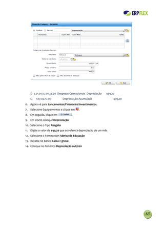 D 3.01.01.07.01.22.00 Despesas Operacionais Depreciação     499,20
    C   1.07.04.12.00          Depreciação Acumulada                 499,20
6. Agora vá para Lançamentos/Financeiro/Investimentos.
7. Selecione Equipamentos e clique em     .
8. Em seguida, clique em             .
9. Em Docto coloque Depreciação
10. Selecione o Tipo Resgate
11. Digite o valor de 499,20 que se refere à depreciação de um mês
12. Selecione o Fornecedor Fabrica de Educação
13. Receba no Banco Caixa e grave.
14. Coloque no histórico Depreciação out/2011




                                                                              127
 