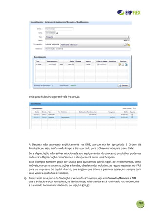 Veja que a Máquina agora só vale 59.500,00.




    A Despesa não aparecerá explicitamente no DRE, porque ela foi apropriada à Ordem de
    Produção, ou seja, ao Custo do Corpo e transportado para o Chaveiro indo para o seu CMV.
    Se a depreciação não estiver relacionada aos equipamentos do processo produtivo, podemos
    cadastrar a Depreciação como Serviço e ela aparecerá como uma Despesa.
    Esse exemplo também pode ser usado para ajustarmos outros tipos de Investimentos, como
    imóveis, marcas e patentes, ações e fundos, obedecendo, inclusive, as regras impostas no IFRS
    para as empresas de capital aberto, que exigem que ativos e passivos apareçam sempre com
    seus valores ajustados à realidade.
15. Encerrando essa parte da Produção e Venda dos Chaveiros, veja em Consultas/Balanço e DRE
    que a situação é boa. A empresa, se vendida hoje, valeria o que está na linha do Patrimônio, que
    é o valor do Lucro mais 10.000,00, ou seja, 20.476,37.




                                                                                                   128
 
