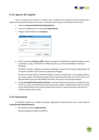 5.12 Aporte de Capital

      Ora, os 10.000,00, que estavam no Banco Itaú, na abertura do exercício, já é uma dívida que a
empresa tinha quando começamos esse case e certamente quem colocou esse dinheiro lá foi o sócio.
       1.   Entre em Lançamentos/Financeiro/Empréstimos.
       2. Inclua um empréstimo com a descrição Capital Sócios.
       3. Indique o Saldo Anterior com 10.000,00.




       4. Volte à consulta ao Balanço e DRE e observe que agora o Patrimônio é exatamente igual ao lucro
          do período, ou seja, o Patrimônio vai refletir sempre o Lucro Acumulado desde o início das
          atividades.
            O ERPFlex mantém o Balanço da empresa atualizado a cada nova transação, independente de
            um sistema contábil. Essa é uma de suas grandes vantagens.
            Porém, como toda empresa mantém estoques e contas a receber (isto é, um capital parado), e
            um contas a pagar normalmente de prazo curto, é possível que mesmo com um bom lucro e um
            alto patrimônio, passe por dificuldades financeiras. Seria esse o caso da nossa empresa?
       5. Vá para Consulta/Financeiro/Fluxo de Caixa e veja que financeiramente temos um déficit de mais
          de 60 mil, ou seja, se fechássemos as portas hoje, para receber o Capital Inicial e colocar no bolso
          o lucro obtido teríamos que vender a máquina por 59.500 e o estoque pelo seu custo, além de
          receber e pagar todas as notas.



5.13 Inventário

      O inventário confere se os saldos do estoque registrados no sistema batem com o real. Entre em
Lançamentos/Estoque/Inventário.
       1.   Em Natureza, selecione Operacionais.
            São apresentados os saldos no ERPFlex.




                                                                                                           129
 