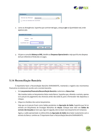 2. Lance as divergências. Suponha que sumiram 10 logos, coloque 390 na Quantidade real, onde
          aparece 400.




       3. Vá para a consulta Balanço e DRE, detalhe as Despesas Operacionais e veja que há uma despesa
          de 8,20 referente à Perda dos 10 Logos.




5.14 Reconciliação Bancária

        É importante fazer a Reconciliação Bancária DIARIAMENTE, mantendo o registro dos movimentos
financeiros no sistema em acordo com o extrato bancário.
       1.   Em Lançamentos/Financeiro/Reconciliação Bancária e selecione o Banco Itaú.
            São trazidos todos os lançamentos feitos neste Banco. Suponha que, olhando o extrato, apenas
            os 6.500,00 do pagamento dos Anúncios ainda não estão lá, pois o fornecedor não depositou o
            cheque.
       2. Clique no checkbox dos outros lançamentos.
            Veja que os 6.500,00 ficam como Saídas pendentes na Apuração do Saldo. Suponha que há no
            extrato um lançamento de Encargos Bancários de 100,00. Coloque esse valor em Saídas do
            extrato não lançadas (é claro que, logo em seguida, deve-se fazer esse lançamento em Compras).
            Agora, o saldo apresentado na última linha da Apuração do Saldo deve bater exatamente com o
            extrato do Banco. Lembre-se: É importante fazer a Reconciliação Bancária DIARIAMENTE.




                                                                                                       130
 