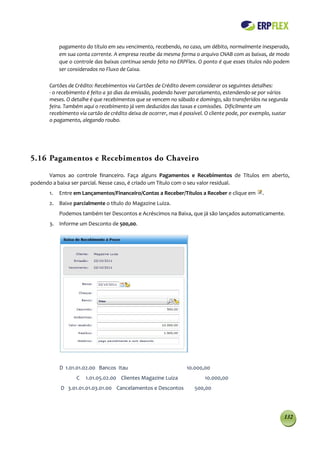 pagamento do título em seu vencimento, recebendo, no caso, um débito, normalmente inesperado,
           em sua conta corrente. A empresa recebe da mesma forma o arquivo CNAB com as baixas, de modo
           que o controle das baixas continua sendo feito no ERPFlex. O ponto é que esses títulos não podem
           ser considerados no Fluxo de Caixa.

      Cartões de Crédito: Recebimentos via Cartões de Crédito devem considerar os seguintes detalhes:
      - o recebimento é feito a 30 dias da emissão, podendo haver parcelamento, estendendo-se por vários
      meses. O detalhe é que recebimentos que se vencem no sábado e domingo, são transferidos na segunda
      feira. Também aqui o recebimento já vem deduzidos das taxas e comissões. Dificilmente um
      recebimento via cartão de crédito deixa de ocorrer, mas é possível. O cliente pode, por exemplo, sustar
      o pagamento, alegando roubo.




5.16 Pagamentos e Recebimentos do Chaveiro

      Vamos ao controle financeiro. Faça alguns Pagamentos e Recebimentos de Títulos em aberto,
podendo a baixa ser parcial. Nesse caso, é criado um Título com o seu valor residual.
      1.   Entre em Lançamentos/Financeiro/Contas a Receber/Títulos a Receber e clique em         .
      2. Baixe parcialmente o título do Magazine Luiza.
           Podemos também ter Descontos e Acréscimos na Baixa, que já são lançados automaticamente.
      3. Informe um Desconto de 500,00.




           D 1.01.01.02.00 Bancos Itau                           10.000,00
                  C   1.01.05.02.00 Clientes Magazine Luiza              10.000,00
           D 3.01.01.01.03.01.00 Cancelamentos e Descontos          500,00




                                                                                                           132
 
