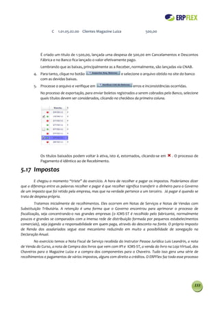 C   1.01.05.02.00 Clientes Magazine Luiza                  500,00




            É criado um titulo de 1.500,00, lançada uma despesa de 500,00 em Cancelamentos e Descontos
            Fábrica e no Banco fica lançado o valor efetivamente pago.
            Lembrando que as baixas, principalmente as a Receber, normalmente, são lançadas via CNAB.
        4. Para tanto, clique no botão                         e selecione o arquivo obtido no site do banco
           com as devidas baixas.
        5. Processe o arquivo e verifique em                          erros e inconsistências ocorridas.
            No processo de exportação, para enviar boletos registrados a serem cobrados pelo Banco, selecione
            quais títulos devem ser considerados, clicando no checkbox da primeira coluna.




            Os títulos baixados podem voltar à ativa, isto é, estornados, clicando-se em       . O processo de
            Pagamento é idêntico ao de Recebimento.

5.17 Impostos
        E chegou o momento “triste” do exercício. A hora de recolher e pagar os impostos. Poderíamos dizer
que a diferença entre as palavras recolher e pagar é que recolher significa transferir o dinheiro para o Governo
de um imposto que foi retido pela empresa, mas que na verdade pertence a um terceiro. Já pagar é quando se
trata de despesa própria.
         Tratemos inicialmente de recolhimentos. Eles ocorrem em Notas de Serviços e Notas de Vendas com
Substituição Tributária. A retenção é uma forma que o Governo encontrou para aprimorar o processo de
fiscalização, seja concentrando-o nas grandes empresas (o ICMS-ST é recolhido pelo fabricante, normalmente
poucos e grandes se comparados com a imensa rede de distribuição formada por pequenos estabelecimentos
comerciais), seja jogando a responsabilidade em quem paga, através do desconto na fonte. O próprio Imposto
de Renda dos assalariados segue esse mecanismo reduzindo em muito a possibilidade de sonegação na
Declaração Anual.
        No exercício temos a Nota Fiscal de Serviço recebida do Instrutor Pessoa Jurídica Luis Leandrin, a nota
de Venda do Curso, a nota de Compra dos livros que vem com IPI e ICMS-ST, a venda do livro na Loja Virtual, dos
Chaveiros para o Magazine Luiza e a compra dos componentes para o Chaveiro. Tudo isso gera uma série de
recolhimentos e pagamentos de vários impostos, alguns com direito a créditos. O ERPFlex faz todo esse processo




                                                                                                             133
 