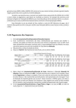 gerando as Guias (DARFs, GAREs, DAMPSP, GPS, etc) já com os seus valores corretos, evitando o grande trabalho
exigido quando não se tem a ajuda de um sistema adequado.
         Ao emitir a sua nota de serviço, o Instrutor Luis Leandrin incluiu valores de IR, PIS, COFINS, CSLL e o INSS
a serem retidos no pagamento e que devem ser recolhidos ao Governo. Tal retenção não ocorreria se ele
estivesse no Regime de Tributação do SIMPLES ou se o total faturado por ele no mês fosse inferior a $ 5.000,00.
Lembramos que se esses recolhimentos não forem feitos constituem crime de apropriação indébita.
         Essas Retenções no ato da emissão da Nota creditam a conta de CMV (deixamos de pagar, não é
mesmo?). Mas quando se emite a Guia para recolher essas Retenções debita-se essas mesmas contas, zerando o
crédito.




5.18 Pagamento dos Impostos

      1. Entre em Lançamentos/Fiscal/Impressão de Retenções-Impostos
      2. Esses recolhimentos normalmente são feitos individualmente por empresa para facilitar o
         controle, mas podem ser feitos em uma única Guia mensal. O importante é que na DIRF anual
         sejam devidamente informados, eximindo assim a responsabilidade fiscal do emitente. No nosso
         caso temos apenas uma nota a ser recolhida. Em Tipo selecione Retenção.
      3. Não preencha o combo de seleção do cliente.
      4. Clique em imprimir. São impressas as notas fiscais, com os valores retidos.




      5. Agora clique em Lançamentos/Fiscal/Geração de Guias. Selecione a Operação Retenção de
         Impostos. Clique no Radio-Button IRRF. É incluída uma linha com o imposto a ser recolhido. Clique
         na aba Pagamentos e coloque a condição a Prazo com a data de vencimento. Essa data depende
         de vários fatores e não é preenchida automaticamente. Será apresentada uma mensagem “Guia
         de Retenção de Impostos gerada com Sucesso”. Nesse momento o ERPFlex gerou uma Nota a
         pagar, como se fosse uma despesa. Ela compensa o valor negativo que consta na Nota recebida
         do Luis Leandrin e que havia gerado o lançamento contábil da despesa pelo valor líquido a pagar.
      6. Vá em Lançamentos/Financeiro/Contas a Pagar/Títulos a Pagar e na nota do IRRF, no valor de
         24,00, clique em    . Aparecerá a Guia a ser recolhida.




                                                                                                                  134
 