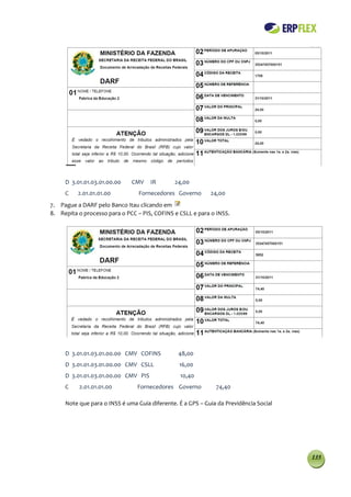 D 3.01.01.03.01.00.00    CMV    IR       24,00
     C    2.01.01.01.00          Fornecedores Governo       24,00
7. Pague a DARF pelo Banco Itau clicando em
8. Repita o processo para o PCC – PIS, COFINS e CSLL e para o INSS.




     D 3.01.01.03.01.00.00 CMV COFINS           48,00
     D 3.01.01.03.01.00.00 CMV CSLL             16,00
     D 3.01.01.03.01.00.00 CMV PIS              10,40
     C    2.01.01.01.00         Fornecedores Governo          74,40

     Note que para o INSS é uma Guia diferente. É a GPS – Guia da Previdência Social




                                                                                       135
 