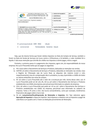 D 3.01.01.03.01.00.00 CMV INSS       176,00
           C   2.01.01.01.00       Fornecedores Governo 176,00




         Veja, que da mesma forma que foram retidos impostos na Nota de Compra de Serviço, também o
foram na Nota de Venda de Serviços do Curso contra o SPAventura, e lá também, o valor recebido foi o
líquido. E são essas retenções que servirão de crédito nos impostos a serem pagos, vistos a seguir.
      Portanto, o próximo passo é o pagamento dos Impostos, agora sim, de responsabilidade da nossa
empresa. No Lucro Presumido terão que ser pagos os seguintes:
     9. PIS: 0,65% sobre o faturamento de Serviços e Produtos, deduzidas as retenções nas vendas.
     10. COFINS: 3% sobre o faturamento de Serviços e Produtos, deduzidas as retenções nas vendas. Caso
         o Regime de Tributação seja do Lucro Real, as alíquotas são maiores (1,65% e 7,6%,
         respectivamente), mas em compensação não é cumulativo, ou seja, é permitido o crédito de todos
         os valores embutidos nas notas de compra.
     11. IR: 15% sobre o Lucro Presumido até o valor de $ 20.000,00 por mês. Acima desse valor, 25%. O
         Lucro Presumido pode ser de 1,6%, 8%, 16% ou 32% sobre o faturamento dos Serviços e Produtos
         estabelecidos nos CNAEs da empresa, percentual esse informado no cadastro da empresa.
     12. CSLL: 9% sobre o Lucro Presumido que pode ser 12% ou 32% sobre o faturamento dos Serviços e
         Produtos estabelecidos nos CNAEs da empresa, percentual esse informado no cadastro da
         empresa. Tanto o IR como a CSLL dos lucros extraordinários, como por exemplo, rendimentos
         financeiros são pagos sobre o lucro real.
     13. Vá em Lançamentos/Fiscal/Impressão de Retenções e Impostos. Em Tipo selecione agora
         Apuração de Impostos e clique em imprimir. Será impresso o relatório com os impostos a pagar de
         cada Nota e um quadro com o Total e as Deduções provenientes de Retenções.




                                                                                                     136
 