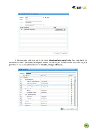 O Administrador pode criar perfis na opção Miscelânea/Autorização/Perfis. Para cada Perfil ele
determina um menú apropriado, restringindo assim o uso das opções de cada usuário. Para cada opção é
permitido ou não a utilização dos botões de Inclusão, Alteração e Exclusão.




                                                                                                   14
 