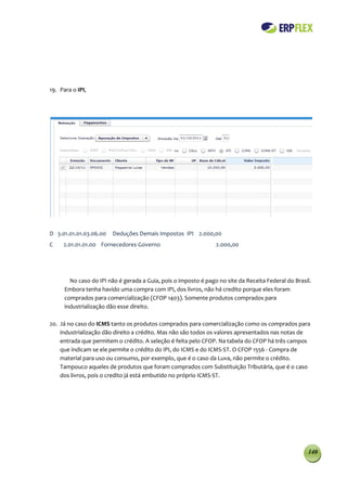 19. Para o IPI,




D 3.01.01.01.03.06.00   Deduções Demais Impostos IPI 2.000,00
C    2.01.01.01.00 Fornecedores Governo                          2.000,00




        No caso do IPI não é gerada a Guia, pois o imposto é pago no site da Receita Federal do Brasil.
      Embora tenha havido uma compra com IPI, dos livros, não há credito porque eles foram
      comprados para comercialização (CFOP 1403). Somente produtos comprados para
      industrialização dão esse direito.

20. Já no caso do ICMS tanto os produtos comprados para comercialização como os comprados para
    industrialização dão direito a crédito. Mas não são todos os valores apresentados nas notas de
    entrada que permitem o crédito. A seleção é feita pelo CFOP. Na tabela do CFOP há três campos
    que indicam se ele permite o crédito do IPI, do ICMS e do ICMS-ST. O CFOP 1556 - Compra de
    material para uso ou consumo, por exemplo, que é o caso da Luva, não permite o crédito.
    Tampouco aqueles de produtos que foram comprados com Substituição Tributária, que é o caso
    dos livros, pois o credito já está embutido no próprio ICMS-ST.




                                                                                                     140
 