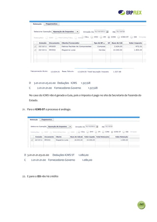 D     3.01.01.01.03.02.00 Deduções ICMS      1.327,68
     C       2.01.01.01.00 Fornecedores Governo         1.327,68

     No caso do ICMS não é gerada a Guia, pois o imposto é pago no site da Secretaria da Fazenda do
     Estado.


21. Para o ICMS-ST o processo é análogo.




 D 3.01.01.01.03.02.00    Deduções ICMS-ST     1.080,00
 C       2.01.01.01.00 Fornecedores Governo       1.080,00




22. E para o ISS não há crédito




                                                                                                 141
 