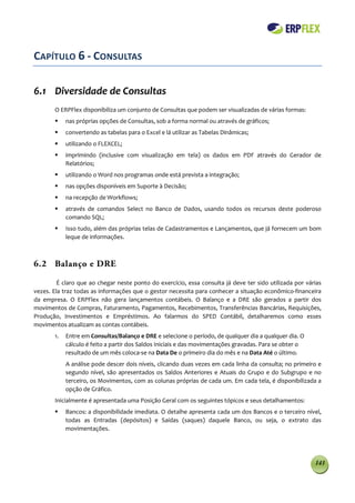 CAPÍTULO 6 - CONSULTAS

6.1 Diversidade de Consultas
       O ERPFlex disponibiliza um conjunto de Consultas que podem ser visualizadas de várias formas:
           nas próprias opções de Consultas, sob a forma normal ou através de gráficos;
           convertendo as tabelas para o Excel e lá utilizar as Tabelas Dinâmicas;
           utilizando o FLEXCEL;
           imprimindo (inclusive com visualização em tela) os dados em PDF através do Gerador de
            Relatórios;
           utilizando o Word nos programas onde está prevista a integração;
           nas opções disponíveis em Suporte à Decisão;
           na recepção de Workflows;
           através de comandos Select no Banco de Dados, usando todos os recursos deste poderoso
            comando SQL;
           Isso tudo, além das próprias telas de Cadastramentos e Lançamentos, que já fornecem um bom
            leque de informações.



6.2 Balanço e DRE

         É claro que ao chegar neste ponto do exercício, essa consulta já deve ter sido utilizada por várias
vezes. Ela traz todas as informações que o gestor necessita para conhecer a situação econômico-financeira
da empresa. O ERPFlex não gera lançamentos contábeis. O Balanço e a DRE são gerados a partir dos
movimentos de Compras, Faturamento, Pagamentos, Recebimentos, Transferências Bancárias, Requisições,
Produção, Investimentos e Empréstimos. Ao falarmos do SPED Contábil, detalharemos como esses
movimentos atualizam as contas contábeis.
       1.   Entre em Consultas/Balanço e DRE e selecione o período, de qualquer dia a qualquer dia. O
            cálculo é feito a partir dos Saldos Iniciais e das movimentações gravadas. Para se obter o
            resultado de um mês coloca-se na Data De o primeiro dia do mês e na Data Até o último.
            A análise pode descer dois níveis, clicando duas vezes em cada linha da consulta; no primeiro e
            segundo nível, são apresentados os Saldos Anteriores e Atuais do Grupo e do Subgrupo e no
            terceiro, os Movimentos, com as colunas próprias de cada um. Em cada tela, é disponibilizada a
            opção de Gráfico.
       Inicialmente é apresentada uma Posição Geral com os seguintes tópicos e seus detalhamentos:
           Bancos: a disponibilidade imediata. O detalhe apresenta cada um dos Bancos e o terceiro nível,
            todas as Entradas (depósitos) e Saídas (saques) daquele Banco, ou seja, o extrato das
            movimentações.




                                                                                                         143
 