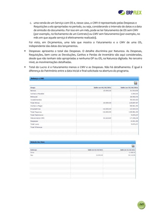 c. uma venda de um Serviço com OS e, nesse caso, o CMV é representado pelas Despesas e
       Requisições a ela apropriadas no período, ou seja, considerando o intervalo de datas e a data
       de emissão do documento. Por isso em um mês, pode-se ter faturamento de OS sem CMV
       (por exemplo, no fechamento de um Contrato) ou CMV sem faturamento (por exemplo, no
       mês em que aquele serviço é efetivamente realizado).
    Foi visto, em Orçamentos, uma tela que mostra o Faturamento e o CMV de uma OS,
    independente das datas dos lançamentos.
   Despesas: apresenta o total das Despesas. O detalhe discrimina por Natureza. As Despesas,
    Requisições, bem como as Devoluções, Ganhos e Perdas de inventário são aqui consideradas,
    desde que não tenham sido apropriadas a nenhuma OP ou OS, na Natureza digitada. No terceiro
    nível, as movimentações detalhadas.
   Total do Lucro: é o Faturamento menos o CMV e as Despesas. Não há detalhamento. É igual à
    diferença do Patrimônio entre a data inicial e final solicitada na abertura do programa.




                                                                                                  145
 