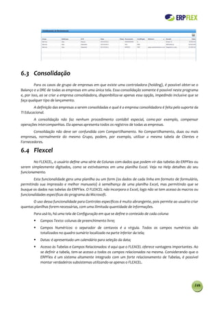 6.3 Consolidação
         Para os casos de grupo de empresas em que existe uma controladora (holding), é possível obter-se o
Balanço e a DRE de todas as empresas em uma única tela. Essa consolidação somente é possível neste programa
e, por isso, ao se criar a empresa consolidadora, disponibiliza-se apenas essa opção, impedindo inclusive que se
faça qualquer tipo de lançamento.
        A definição das empresas a serem consolidadas e qual é a empresa consolidadora é feita pelo suporte da
TI Educacional.
       A consolidação não faz nenhum procedimento contábil especial, como por exemplo, compensar
operações intercompanhias. Ela apenas apresenta todos os registros de todas as empresas.
       Consolidação não deve ser confundida com Compartilhamento. No Compartilhamento, duas ou mais
empresas, normalmente do mesmo Grupo, podem, por exemplo, utilizar a mesma tabela de Clientes e
Fornecedores.

6.4 Flexcel
        No FLEXCEL, o usuário define uma série de Colunas com dados que podem vir das tabelas do ERPFlex ou
serem simplesmente digitados, como se estivéssemos em uma planilha Excel. Veja no Help detalhes do seu
funcionamento.
        Esta funcionalidade gera uma planilha ou um form (os dados de cada linha em formato de formulário,
permitindo sua impressão e melhor manuseio) à semelhança de uma planilha Excel, mas permitindo que se
busque os dados nas tabelas do ERPFlex. O FLEXCEL não incorpora o Excel, logo não se tem acesso às macros ou
funcionalidades especificas do programa da Microsoft.
       O uso dessa funcionalidade para Controles específicos é muito abrangente, pois permite ao usuário criar
quantas planilhas forem necessárias, com uma ilimitada quantidade de informações.
        Para usá-lo, há uma tela de Configuração em que se define o conteúdo de cada coluna:
           Campos Texto: colunas de preenchimento livre;
           Campos Numéricos: o separador de centavos é a virgula. Todos os campos numéricos são
            totalizados no quadro sumário localizado na parte inferior da tela;
           Datas: é apresentado um calendário para seleção da data;
           Acesso às Tabelas e Campos Relacionados: é aqui que o FLEXCEL oferece vantagens importantes. Ao
            se definir a tabela, tem-se acesso a todos os campos relacionados na mesma. Considerando que o
            ERPFlex é um sistema altamente integrado com um forte relacionamento de Tabelas, é possível
            montar verdadeiros subsistemas utilizando-se apenas o FLEXCEL.




                                                                                                             146
 