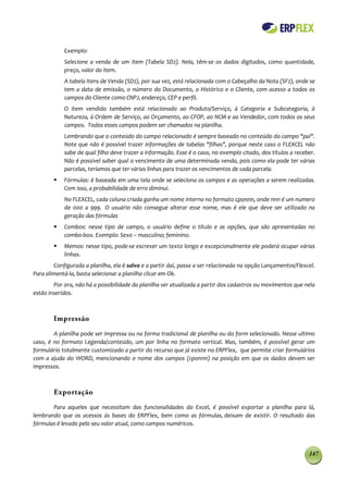 Exemplo:
            Selecione a venda de um item (Tabela SD2). Nela, têm-se os dados digitados, como quantidade,
            preço, valor do item.
            A tabela Itens de Venda (SD2), por sua vez, está relacionada com o Cabeçalho da Nota (SF2), onde se
            tem a data de emissão, o número do Documento, o Histórico e o Cliente, com acesso a todos os
            campos do Cliente como CNPJ, endereço, CEP e perfil.
            O item vendido também está relacionado ao Produto/Serviço, à Categoria e Subcategoria, à
            Natureza, à Ordem de Serviço, ao Orçamento, ao CFOP, ao NCM e ao Vendedor, com todos os seus
            campos. Todos esses campos podem ser chamados na planilha.
            Lembrando que o conteúdo do campo relacionado é sempre baseado no conteúdo do campo "pai".
            Note que não é possível trazer informações de tabelas "filhas", porque neste caso o FLEXCEL não
            sabe de qual filho deve trazer a informação. Esse é o caso, no exemplo citado, dos títulos a receber.
            Não é possível saber qual o vencimento de uma determinada venda, pois como ela pode ter várias
            parcelas, teríamos que ter várias linhas para trazer os vencimentos de cada parcela.
           Fórmulas: é baseada em uma tela onde se seleciona os campos e as operações a serem realizadas.
            Com isso, a probabilidade de erro diminui.
            No FLEXCEL, cada coluna criada ganha um nome interno no formato cponnn, onde nnn é um numero
            de 000 a 999. O usuário não consegue alterar esse nome, mas é ele que deve ser utilizado na
            geração das fórmulas
           Combos: nesse tipo de campo, o usuário define o título e as opções, que são apresentadas no
            combo-box. Exemplo: Sexo – masculino; feminino.
           Memos: nesse tipo, pode-se escrever um texto longo e excepcionalmente ele poderá ocupar várias
            linhas.
        Configurada a planilha, ela é salva e a partir daí, passa a ser relacionada na opção Lançamentos/Flexcel.
Para alimentá-la, basta selecionar a planilha clicar em Ok.
        Por ora, não há a possibilidade da planilha ser atualizada a partir dos cadastros ou movimentos que nela
estão inseridos.



        Impressão
        A planilha pode ser impressa ou na forma tradicional de planilha ou do form selecionado. Nesse ultimo
caso, é no formato Legenda/conteúdo, um por linha no formato vertical. Mas, também, é possível gerar um
formulário totalmente customizado a partir do recurso que já existe no ERPFlex, que permite criar formulários
com a ajuda do WORD, mencionando o nome dos campos (cponnn) na posição em que os dados devem ser
impressos.



        Exportação
       Para aqueles que necessitam das funcionalidades do Excel, é possível exportar a planilha para lá,
lembrando que os acessos às bases do ERPFlex, bem como as fórmulas, deixam de existir. O resultado das
fórmulas é levado pelo seu valor atual, como campos numéricos.



                                                                                                              147
 