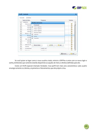 Se você quiser se logar como o novo usuário criado, reinicie o ERPFlex e entre com os novos login e
senha, lembrando que somente estarão disponíveis as opções de menu e direitos definidas para ele.
       Existe um Perfil especial chamado Vendedor. Esse perfil tem mais uma característica: cada usuário
enxerga somente os clientes, orçamentos e faturamentos que ele próprio criou.




                                                                                                        15
 