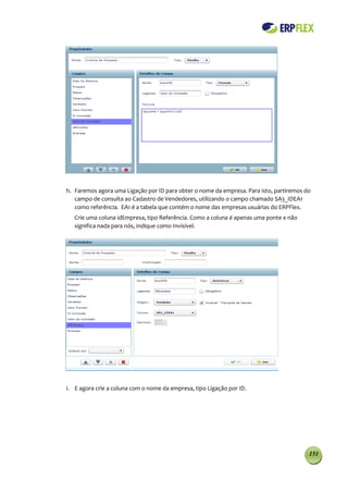 h. Faremos agora uma Ligação por ID para obter o nome da empresa. Para isto, partiremos do
   campo de consulta ao Cadastro de Vendedores, utilizando o campo chamado SA3_IDEA1
   como referência. EA1 é a tabela que contém o nome das empresas usuárias do ERPFlex.
   Crie uma coluna idEmpresa, tipo Referência. Como a coluna é apenas uma ponte e não
   significa nada para nós, indique como Invisível.




i. E agora crie a coluna com o nome da empresa, tipo Ligação por ID.




                                                                                         151
 