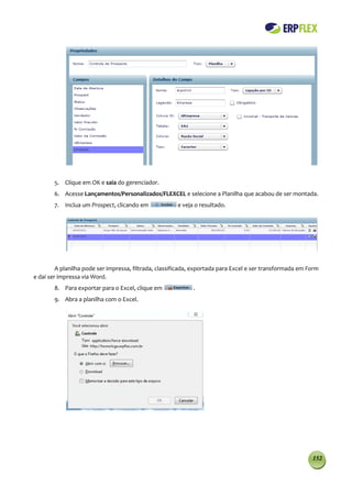 5. Clique em OK e saia do gerenciador.
        6. Acesse Lançamentos/Personalizados/FLEXCEL e selecione a Planilha que acabou de ser montada.
        7. Inclua um Prospect, clicando em             e veja o resultado.




         A planilha pode ser impressa, filtrada, classificada, exportada para Excel e ser transformada em Form
e daí ser impressa via Word.
        8. Para exportar para o Excel, clique em             .
        9. Abra a planilha com o Excel.




                                                                                                           152
 