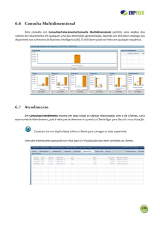 6.6 Consulta Multidimensional

        Esta consulta em Consultas/Faturamento/Consulta Multidimensional permite uma análise dos
valores de Faturamento em qualquer uma das dimensões apresentadas, fazendo um drill-down análogo aos
disponíveis nos softwares de Business Intelligence (BI). O drill-down pode ser feito em qualquer sequência.




6.7 Atendimento

       Em Consultas/Atendimento mostra em abas todas as tabelas relacionadas com a de Clientes. Leva
esse nome de Atendimento, pois é nela que se deve entrar quando o Cliente ligar para discutir a sua situação.



                É preciso dar um duplo clique sobre o cliente para carregar as abas superiores.


        Uma aba interessante que pode ser vista aqui é a Visualização dos itens vendidos ao cliente.




                                                                                                          156
 