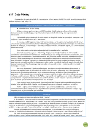 6.8 Data Mining
         Uma explicação mais detalhada de como analisar o Data Mining do ERPFlex pode ser vista no capítulo 3
do livro Um Bate-Papo sobre T.I.:

                            Data mining (M de Mauro é o entrevistador e E de Ernesto é o entrevistado)

             M. Passemos, então, ao data mining.
            E. Há um processo, que teve origem no KDD (Knowledge Data Development, Desenvolvimento do
   Conhecimento através de Dados), que hoje é chamado simplesmente de data mining. Essa expressão é bem
   interessante.
           Literalmente, significa mineração de dados: a partir de um grande volume de informações, identificar o que
   realmente é importante e relevante para o seu negócio.
            Na empresa, você deve perceber o que está acontecendo e, a partir daí, tomar uma atitude. Além de tomar
   uma atitude, é preciso apresentar resultados. O data mining primeiro explora os dados do sistema, faz um verdadeiro
   trabalho de mineração, e seleciona o que é relevante, usando a correlação - percebe. Em seguida, usa a simulação para
   tomar uma atitude.
             Como todas as alternativas são simuladas, a atitude tomada é a melhor - resultado.
             O mercado brasileiro usa pouco o data mining. Pesquisamos vários fornecedores de sistemas de BI e
   constatamos que raramente oferecem soluções em data mining. O data mining utiliza disciplinas já conhecidas, como
   estatística, pesquisa operacional e modelos matemáticos. Nas faculdades elas são estudadas, porém pouco se aplica
   na prática, especialmente na gestão de empresas. Talvez pela falta de parâmetros, pelo custo elevado ou mesmo
   pelas dificuldades técnicas, a "chutometria" ainda está muito presente. Porém, os recursos tecnológicos estão aí e o
   usuário precisa entendê-los e utilizá-los. Mais uma vez, cabe ressaltar a posição do analista de suporte. Como já disse,
   é ele o grande culpado! O analista de suporte precisa saber unir essas três pontas: o problema, as ferramentas (a
   tecnologia) e o usuário.
             Nos cursos, exploramos a questão com exemplos, procurando abranger os problemas mais comuns. O
   primeiro case analisa a queda de faturamento de um fabricante de brindes. Imagine que você é um consultor e a
   empresa vende dezenas de produtos, para vários estados, com diversos vendedores, diferentes condições de
   pagamento e milhares de clientes. A empresa lhe apresenta, em planilhas, os dados referentes a todas as transações
   realizadas nos últimos meses. O diretor lhe diz: "Olha, a empresa não está legal. Pelo menos um dos indicadores que
   acompanhamos, a trajetória do faturamento, está caindo muito. Você poderia nos dizer o que está acontecendo e
   quais as atitudes que deveríamos tomar para mudar essa situação?"
            Como consultor, você tentará analisar todas as informações referentes aos últimos meses e apresentar a
   solução. Talvez seja fácil e rápido visualizar a tendência do faturamento, colocando os dados em um gráfico.
           Porém, e os fatos relevantes? Como identificar o que aconteceu de diferente, o que mudou para
   comprometer o resultado da empresa? Para responder a essas questões, seria necessário identificar tudo que fugiu
   do padrão, quais os fatos relevantes que ocorreram.

                                                        Correlação
         M. E como perceber tudo isso, de forma rápida e precisa?
         E. Na estatística, existe uma fórmula chamada correlação. Antigamente, calcular uma correlação era trabalho para
matemáticos e estatísticos. Hoje, no Excel e no ERPFlex , existe uma função chamada correl que faz este cálculo. A partir de
números colocados em duas colunas ou linhas, a função calcula se há ou não alguma correlação. O objetivo da correlação é
mostrar se há dependência entre indicadores, ou seja, se quando um sobe, o outro acompanha o movimento e sobe
também, e em que proporção. Por exemplo, verificar a correlação entre faturamento e despesas com propaganda.
        Quando as despesas com propaganda aumentam, as vendas crescem também? Em que proporção? Outro
exemplo, na situação oposta: quando um sobe, o outro desce. Quando o preço aumenta, a quantidade vendida diminui?
        Em todos os casos, é preciso sempre confirmar se, de fato, existe a correlação e verificar qual é a linha de
tendência. Quanto maior a população de uma cidade, tanto maior será o volume de vendas? Quanto maior o salário do




                                                                                                                              157
 