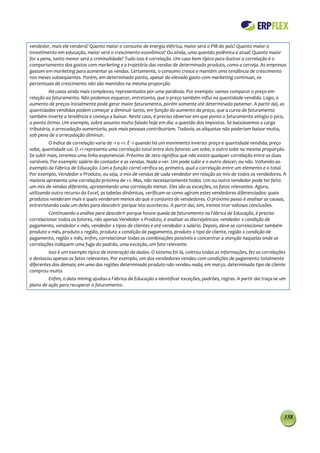 vendedor, mais ele venderá? Quanto maior o consumo de energia elétrica, maior será o PIB do país? Quanto maior o
investimento em educação, maior será o crescimento econômico? Ou ainda, uma questão polêmica e atual: Quanto maior
for a pena, tanto menor será a criminalidade? Tudo isso é correlação. Um caso bem típico para ilustrar a correlação é o
comportamento dos gastos com marketing e a trajetória das vendas de determinado produto, como a cerveja. As empresas
gastam em marketing para aumentar as vendas. Certamente, o consumo cresce e mantém uma tendência de crescimento
nos meses subseqüentes. Porém, em determinado ponto, apesar do elevado gasto com marketing continuar, os
percentuais de crescimento não são mantidos na mesma proporção.
          Há casos ainda mais complexos, representados por uma parábola. Por exemplo: vamos comparar o preço em
relação ao faturamento. Não podemos esquecer, entretanto, que o preço também influi na quantidade vendida. Logo, o
aumento de preços inicialmente pode gerar maior faturamento, porém somente até determinado patamar. A partir daí, as
quantidades vendidas podem começar a diminuir tanto, em função do aumento de preço, que a curva de faturamento
também inverte a tendência e começa a baixar. Neste caso, é preciso observar em que ponto o faturamento atingiu o pico,
o ponto ótimo. Um exemplo, sobre assunto muito falado hoje em dia: a questão dos impostos. Se baixássemos a carga
tributária, a arrecadação aumentaria, pois mais pessoas contribuiriam. Todavia, as alíquotas não poderiam baixar muito,
sob pena de a arrecadação diminuir.
          O índice de correlação varia de -1 a +1. É -1 quando há um movimento inverso: preço e quantidade vendida; preço
sobe, quantidade cai. O +1 representa uma correlação total entre dois fatores: um sobe, o outro sobe na mesma proporção.
Se subir mais, teremos uma linha exponencial. Próximo de zero significa que não existe qualquer correlação entre as duas
variáveis. Por exemplo: salário do contador e as vendas. Nada a ver. Um pode subir e o outro descer; ou não. Voltando ao
exemplo da Fábrica de Educação. Com a função correl verifica-se, primeiro, qual a correlação entre um elemento e o total.
Por exemplo, Vendedor x Produto, ou seja, o mix de vendas de cada vendedor em relação ao mix de todos os vendedores. A
maioria apresenta uma correlação próxima de +1. Mas, não necessariamente todos. Um ou outro vendedor pode ter feito
um mix de vendas diferente, apresentando uma correlação menor. Eles são as exceções, os fatos relevantes. Agora,
utilizando outro recurso do Excel, as tabelas dinâmicas, verificam-se como agiram estes vendedores diferenciados: quais
produtos venderam mais e quais venderam menos do que o conjunto de vendedores. O próximo passo é analisar as causas,
entrevistando cada um deles para descobrir porque isto aconteceu. A partir daí, sim, iremos tirar valiosas conclusões.
         Continuando a análise para descobrir porque houve queda de faturamento na Fábrica de Educação, é preciso
correlacionar todos os fatores, não apenas Vendedor x Produto, e analisar as discrepâncias: vendedor x condição de
pagamento, vendedor x mês, vendedor x tipos de clientes e até vendedor x salário. Depois, deve-se correlacionar também
produto x mês, produto x região, produto x condição de pagamento, produto x tipo de cliente, região x condição de
pagamento, região x mês, enfim, correlacionar todas as combinações possíveis e concentrar a atenção naquelas onde as
correlações indiquem uma fuga do padrão, uma exceção, um fato relevante.
         Isso é um exemplo típico de mineração de dados. O sistema foi lá, coletou todas as informações, fez as correlações
e destacou apenas os fatos relevantes. Por exemplo, um dos vendedores vendeu com condições de pagamento totalmente
diferentes dos demais; em uma das regiões determinado produto não vendeu nada; em março, determinado tipo de cliente
comprou muito.
         Enfim, o data mining ajudou a Fábrica de Educação a identificar exceções, padrões, regras. A partir daí traça-se um
plano de ação para recuperar o faturamento.




                                                                                                                           158
 