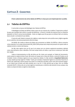 CAPÍTULO 2 - CADASTROS

        O bom cadastramento das várias tabelas do ERPFlex é a base para uma implantação bem sucedida.



2.1 Tabelas do ERPFlex
        E vamos falar um pouco da Modelagem das Tabelas do ERPFlex:
         A Modelagem de Dados do ERPFlex é feita a partir de um conjunto de 77 tabelas. É importante conhecê-
las para, por exemplo, bem utilizar o Gerador de Relatórios, o Flexcel, o Gerador de arquivos Excel, os relatórios
baseados no Word e outras funcionalidades. Existe um dogma que diz que para se conhecer bem um sistema,
basta estudar o conteúdo de suas tabelas.
       O nome de cada Tabela é composto de 3 dígitos e cada campo tem como prefixo esses 3 dígitos seguidos
de um underline e do nome propriamente dito do campo.
        No MySQL são criados os Bancos de Dados que armazenam as tabelas. No ERPFlex o Banco armazena
várias empresas e um campo denominado XXX_IDEA1 (XXX porque esse campo está presente em quase todas as
tabelas) contem o número da Empresa.
       No SQL todo registro tem um ID, que é um campo com um número seqüencial ascendente, definido
como chave primaria e que o identifica. Para esse campo existe um índice, o que torna o acesso por meio dele
bem rápido.
         Todos os relacionamentos no SQL são feitos por IDs. Assim, por exemplo, na Tabela de Faturamento,
onde constam os dados da Nota Fiscal, não existe um campo com o nome do Cliente, o nome do Produto ou do
Vendedor. Existe o ID desses registros em suas respectivas tabelas. E o SQL mantém a Integridade Referencial,
ou seja, impede que haja registros “órfãos”. Assim, por exemplo, é impossível registrar-se uma Nota Fiscal de um
Cliente não cadastrado, mesmo porque isso é feito via combo-box (escolha), assim como não é possível apagar-
se um Cliente que já tenha uma Nota emitida com o seu ID. E o SQL permite que se faça, com um simples
comando SELECT, a leitura de um ou mais registros trazendo para a memória não somente os seus campos, mas
todos os campos de todos os registros relacionados.




                                                                                                               16
 