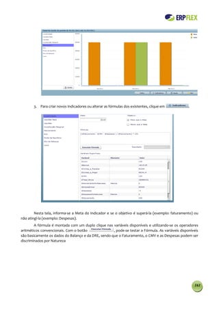 3. Para criar novos Indicadores ou alterar as fórmulas dos existentes, clique em            .




        Nesta tela, informa-se a Meta do Indicador e se o objetivo é superá-la (exemplo: faturamento) ou
não atingi-la (exemplo: Despesas).
        A fórmula é montada com um duplo clique nas variáveis disponíveis e utilizando-se os operadores
aritméticos convencionais. Com o botão               , pode-se testar a Fórmula. As variáveis disponíveis
são basicamente os dados do Balanço e da DRE, sendo que o Faturamento, o CMV e as Despesas podem ser
discriminados por Natureza




                                                                                                       161
 