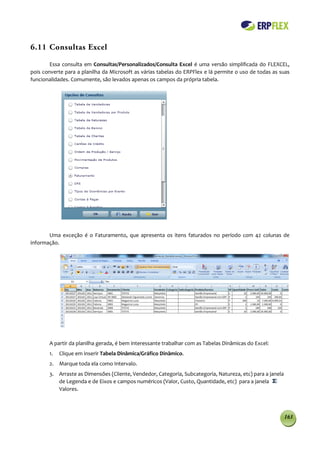 6.11 Consultas Excel

        Essa consulta em Consultas/Personalizados/Consulta Excel é uma versão simplificada do FLEXCEL,
pois converte para a planilha da Microsoft as várias tabelas do ERPFlex e lá permite o uso de todas as suas
funcionalidades. Comumente, são levados apenas os campos da própria tabela.




       Uma exceção é o Faturamento, que apresenta os itens faturados no período com 42 colunas de
informação.




       A partir da planilha gerada, é bem interessante trabalhar com as Tabelas Dinâmicas do Excel:
       1.   Clique em inserir Tabela Dinâmica/Gráfico Dinâmico.
       2. Marque toda ela como Intervalo.
       3. Arraste as Dimensões (Cliente, Vendedor, Categoria, Subcategoria, Natureza, etc) para a janela
          de Legenda e de Eixos e campos numéricos (Valor, Custo, Quantidade, etc) para a janela
          Valores.



                                                                                                           163
 