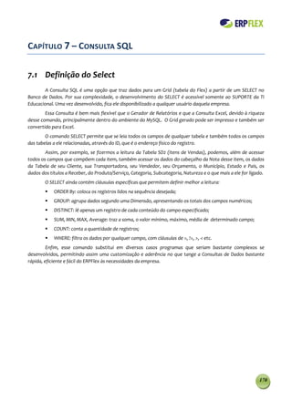 CAPÍTULO 7 – CONSULTA SQL

7.1 Definição do Select
        A Consulta SQL é uma opção que traz dados para um Grid (tabela do Flex) a partir de um SELECT no
Banco de Dados. Por sua complexidade, o desenvolvimento do SELECT é acessível somente ao SUPORTE da TI
Educacional. Uma vez desenvolvido, fica ele disponibilizado a qualquer usuário daquela empresa.
        Essa Consulta é bem mais flexível que o Gerador de Relatórios e que a Consulta Excel, devido à riqueza
desse comando, principalmente dentro do ambiente do MySQL. O Grid gerado pode ser impresso e também ser
convertido para Excel.
        O comando SELECT permite que se leia todos os campos de qualquer tabela e também todos os campos
das tabelas a ele relacionadas, através do ID, que é o endereço físico do registro.
        Assim, por exemplo, se fizermos a leitura da Tabela SD2 (itens de Vendas), podemos, além de acessar
todos os campos que compõem cada item, também acessar os dados do cabeçalho da Nota desse item, os dados
da Tabela de seu Cliente, sua Transportadora, seu Vendedor, seu Orçamento, o Município, Estado e Pais, os
dados dos títulos a Receber, do Produto/Serviço, Categoria, Subcategoria, Natureza e o que mais a ele for ligado.
        O SELECT ainda contém cláusulas específicas que permitem definir melhor a leitura:
           ORDER By: coloca os registros lidos na sequência desejada;
           GROUP: agrupa dados segundo uma Dimensão, apresentando os totais dos campos numéricos;
           DISTINCT: lê apenas um registro de cada conteúdo do campo especificado;
           SUM, MIN, MAX, Average: traz a soma, o valor mínimo, máximo, média de determinado campo;
           COUNT: conta a quantidade de registros;
           WHERE: filtra os dados por qualquer campo, com cláusulas de =, !=, >, < etc.
         Enfim, esse comando substitui em diversos casos programas que seriam bastante complexos se
desenvolvidos, permitindo assim uma customização e aderência no que tange a Consultas de Dados bastante
rápida, eficiente e fácil do ERPFlex às necessidades da empresa.




                                                                                                              170
 