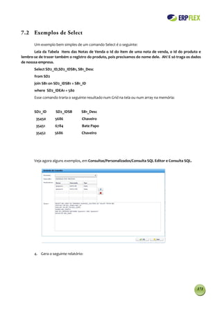 7.2 Exemplos de Select

       Um exemplo bem simples de um comando Select é o seguinte:
       Leia da Tabela Itens das Notas de Venda o Id do item de uma nota de venda, o Id do produto e
lembre-se de trazer também o registro do produto, pois precisamos do nome dele. Ah! E só traga os dados
de nosssa empresa.
       Select SD2_ID,SD2_IDSB1, SB1_Desc
       from SD2
       join SB1 on SD2_IDSB1 = SB1_ID
       where SD2_IDEA1 = 580
       Esse comando traria o seguinte resultado num Grid na tela ou num array na memória:


       SD2_ID      SD2_IDSB        SB1_Desc
        35450      5686            Chaveiro
        35451      6784            Bate Papo
        35452      5686            Chaveiro




       Veja agora alguns exemplos, em Consultas/Personalizados/Consulta SQL Editor e Consulta SQL.




       4. Gera o seguinte relatório:




                                                                                                     171
 