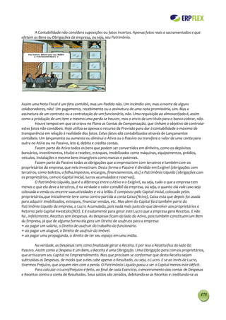 A Contabilidade não considera suposições ou fatos incertos. Apenas fatos reais e sacramentados e que
afetem os Bens ou Obrigações da empresa, ou seja, seu Patrimônio.




Assim uma Nota Fiscal é um fato contábil, mas um Pedido não. Um incêndio sim, mas a morte de alguns
colaboradores, não! Um pagamento, recebimento ou a assinatura de uma nota promissória, sim. Mas a
assinatura de um contrato ou a contratação de um funcionário, não. Uma requisição ao almoxarifado é, assim
como a produção de um item e mesmo uma perda se houver, mas o envio de um título para o banco cobrar, não.
          Houve tempos em que se criava no Plano as Contas de Compensação, que tinham o objetivo de controlar
estes fatos não-contábeis. Hoje utiliza-se apenas o recurso da Provisão para dar à contabilidade o máximo de
transparência em relação à realidade dos fatos. Estes fatos são contabilizados através de Lançamentos
contábeis. Um lançamento ou aumenta ou diminui o Ativo ou o Passivo ou transfere o valor de uma conta para
outra no Ativo ou no Passivo, isto é, debita e credita contas.
          Fazem parte do Ativo todos os bens que podem ser convertidos em dinheiro, como os depósitos
bancários, investimentos, títulos a receber, estoques, imobilizados como máquinas, equipamentos, prédios,
veículos, instalações e mesmo bens intangíveis como marcas e patentes.
          Fazem parte do Passivo todas as obrigações que a empresa tem com terceiros e também com os
proprietários da empresa, que nela investiram. Desta forma o Passivo é dividido em Exigível (obrigações com
terceiros, como boletos, a folha,impostos, encargos, financiamentos, etc) e Patrimônio Líquido (obrigações com
os proprietários, como o Capital inicial, lucros acumulados e reservas).
          O Patrimônio Líquido, que é a diferença entre o Ativo e o Exigível, ou seja, tudo o que a empresa tem
menos o que ela deve a terceiros, é na verdade o valor contábil da empresa, ou seja, o quanto ela vale caso seja
colocada a venda ou encerre suas atividades e vá a leilão. É composto pelo Capital Inicial, colocado pelos
proprietários,que inicialmente teve como contra-partida a conta Caixa (Ativo), Caixa esta que depois foi usada
para adquirir imobilizados, estoques, financiar vendas, etc. Mas alem do Capital fará também parte do
Patrimônio Liquido da empresa, o Lucro Acumulado, pois nada mais justo do que devolver aos proprietários o
Retorno pelo Capital Investido (ROI). E é exatamente para gerar este Lucro que a empresa gera Receitas. E não
há , infelizmente, Receitas sem Despesas. As Despesas ficam do lado do Ativo, pois também constituem um Bem
da Empresa, já que de alguma forma ela gera um Direito de usufruto para a empresa:
• ao pagar um salário, o Direito de usufruir do trabalho do funcionário.
• ao pagar um aluguel, o Direito de usufruir do imóvel.
• ao pagar uma propaganda, o direito de ter seu espaço em uma mídia.

        Na verdade, as Despesas tem como finalidade gerar a Receita. E por isso a Receita fica do lado do
Passivo. Assim como a Despesa é um Bem, a Receita é uma Obrigação. Uma Obrigação para com os proprietários,
que arriscaram seu Capital no Empreendimento. Mas que precisam se conformar que desta Receita sejam
subtraídas as Despesas, de modo que a eles cabe apenas o Resultado, ou seja, o Lucro. E se ao invés de Lucro,
tivermos Prejuízo, que arquem eles com a perda. O Patrimônio Liquido passa a ser o Capital menos este déficit.
        Para calcular o Lucro/Prejuízo é feito, ao final de cada Exercício, o encerramento das contas de Despesas
e Receitas contra a conta de Resultados. Seus saldos são zerados, debitando-se as Receitas e creditando-se as



                                                                                                              175
 