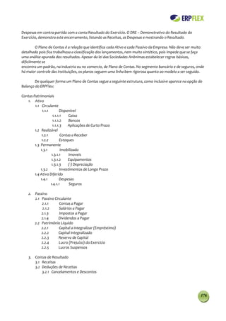 Despesas em contra-partida com a conta Resultado do Exercício. O DRE – Demonstrativo do Resultado do
Exercício, demonstra este encerramento, listando as Receitas, as Despesas e mostrando o Resultado.

         O Plano de Contas é a relação que identifica cada Ativo e cada Passivo da Empresa. Não deve ser muito
detalhado pois fica trabalhosa a classificação dos lançamentos, nem muito sintético, pois impede que se faça
uma análise apurada dos resultados. Apesar da lei das Sociedades Anônimas estabelecer regras básicas,
dificilmente se
encontra um padrão, na industria ou no comercio, de Plano de Contas. No segmento bancário e de seguros, onde
há maior controle das instituições, os planos seguem uma linha bem rigorosa quanto ao modelo a ser seguido.

        De qualquer forma um Plano de Contas segue a seguinte estrutura, como inclusive aparece na opção do
Balanço do ERPFlex:

Contas Patrimoniais
   1. Ativo
        1.1 Circulante
             1.1.1         Disponível
                     1.1.1.1     Caixa
                     1.1.1.2     Bancos
                     1.1.1.3    Aplicações de Curto Prazo
        1.2 Realizável
             1.2.1         Contas a Receber
             1.2.2         Estoques
        1.3 Permanente
            1.3.1          Imobilizado
                    1.3.1.1      Imoveis
                    1.3.1.2     Equipamentos
                    1.3.1.3     (-) Depreciação
            1.3.2          Investimentos de Longo Prazo
        1.4 Ativo Diferido
            1.4.1          Despesas
                   1.4.1.1       Seguros

    2.   Passivo
         2.1 Passivo Circulante
             2.1.1      Contas a Pagar
             2.1.2      Salários a Pagar
             2.1.3      Impostos a Pagar
             2.1.4     Dividendos a Pagar
         2.2 Patrimônio Liquido
             2.2.1      Capital a Integralizar (Empréstimo)
             2.2.2      Capital Integralizado
             2.2.3      Reserva de Capital
             2.2.4      Lucro (Prejuízo) do Exercício
             2.2.5      Lucros Suspensos

    3. Contas de Resultado
       3.1 Receitas
       3.2 Deduções de Receitas
           3.2.1 Cancelamentos e Descontos




                                                                                                            176
 