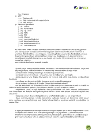 3.2.2 Impostos
        3.3 CMV
            3.3.1 CMV Revenda
            3.3.2 CMV Produtos de Fabricação Própria
            3.3.3 CMV Serviços
        3.4 Despesas Operacionais
            3.4.01 Salários
            3.4.02 Horas Extras
            3.4.03 13. Salario
            3.4.04 FGTS
            3.4.05 INSS
            3.4.06 Alugueis
            3.4.07 Anúncios/Marketing
            3.4.08 Materiais de Limpeza
            3.4.09 Materiais de Escritório
            3.4.10 Outras Despesas

        No Plano temos contas sintéticas e analíticas. Uma conta sintética é a soma de várias outras, gerando
        uma hierarquia com níveis e evidentemente não podem receber lançamentos. Quem recebe são as
        analíticas. Definido o Plano o próximo passo é a classificação dos Lançamentos. Tarefa difícil, pois cada
        lançamento representa um fato contábil e um erro em sua classificação pode afetar seriamente a
        veracidade do Resultado da empresa ou sua situação patrimonial. Há normalmente nas empresas um
        manual que estabelece
        os critérios de classificação para cada situação:


         - quando lançar uma aquisição de um bem em despesa e não no imobilizado? Ou vice versa, lançar uma
         despesa (exemplo, o desenvolvimento de um software) em Investimento a Longo Prazo
         - como amortizar uma despesa de longo alcance e em quantos meses?
         - como depreciar um imobilizado e em quantos anos? Como fazer uma reavaliação.
         - como provisionar uma despesa futura, como por exemplo, o 13º salário ou a despesa com Devedores
Duvidosos?
         - como lançar um desconto recebido? Como uma receita ou abatê-lo da despesa?
         - lançar um Gasto em Dedução de Vendas, CMV ou Despesas Opeeracionais?
         - até que ponto lançar um faturamento ou uma despesa antecipada no Resultado ao invés de deixá-la no
Diferido e realizá-la somente quando o fato realmente ocorrer? E que por vezes nunca ocorre.
         - lançamentos “frios”, ou seja, referentes a fatos que nada tem a ver com a empresa, como despesas
com combustíveis dos diretores em viagens de fim de semana e outras bem maiores. Lançar em Despesas não
dedutíveis?
         - e despesas sem um documento legal. Emite-se uma Nota de Entrada? E se não for permitido?
        - Ou ao contrário, receitas e vendas efetivamente realizadas, mas sem um documento oficial. Lançar
como receita ou como empréstimo de sócio (Capital a Integralizar) ou aporte de capital. E como justificar na
pessoa física.



        A legislação do Imposto de Renda fiscaliza de um lado para impedir que se reduza artificialmente o lucro
        da empresa para diminuir ou as vezes apenas postergar o seu pagamento. A Comissão de Valores
        Imobiliários e as empresas de auditoria, por sua vez, não desejam a apresentação de lucros fictícios que
        provoquem uma alta no valor da ação ou mesmo um excessivo pagamento de bônus e dividendos




                                                                                                                177
 