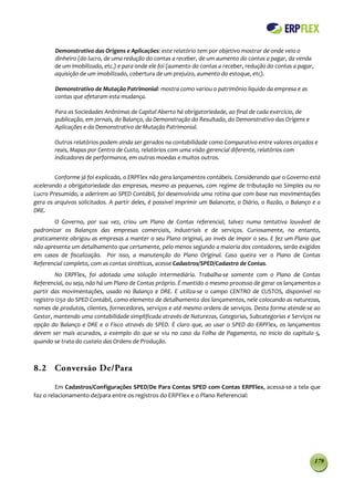 Demonstrativo das Origens e Aplicações: este relatório tem por objetivo mostrar de onde veio o
        dinheiro (do lucro, de uma redução do contas a receber, de um aumento do contas a pagar, da venda
        de um imobilizado, etc.) e para onde ele foi (aumento do contas a receber, redução do contas a pagar,
        aquisição de um imobilizado, cobertura de um prejuízo, aumento do estoque, etc).

        Demonstrativo de Mutação Patrimonial: mostra como variou o patrimônio líquido da empresa e as
        contas que afetaram esta mudança.

        Para as Sociedades Anônimas de Capital Aberto há obrigatoriedade, ao final de cada exercício, de
        publicação, em jornais, do Balanço, da Demonstração do Resultado, do Demonstrativo das Origens e
        Aplicações e do Demonstrativo de Mutação Patrimonial.

        Outros relatórios podem ainda ser gerados na contabilidade como Comparativo entre valores orçados e
        reais, Mapas por Centro de Custo, relatórios com uma visão gerencial diferente, relatórios com
        indicadores de performance, em outras moedas e muitos outros.


        Conforme já foi explicado, o ERPFlex não gera lançamentos contábeis. Considerando que o Governo está
acelerando a obrigatoriedade das empresas, mesmo as pequenas, com regime de tributação no Simples ou no
Lucro Presumido, a aderirem ao SPED Contábil, foi desenvolvida uma rotina que com base nas movimentações
gera os arquivos solicitados. A partir deles, é possível imprimir um Balancete, o Diário, o Razão, o Balanço e a
DRE.
        O Governo, por sua vez, criou um Plano de Contas referencial, talvez numa tentativa louvável de
padronizar os Balanços das empresas comerciais, industriais e de serviços. Curiosamente, no entanto,
praticamente obrigou as empresas a manter o seu Plano original, ao invés de impor o seu. E fez um Plano que
não apresenta um detalhamento que certamente, pelo menos segundo a maioria dos contadores, serão exigidos
em casos de fiscalização. Por isso, a manutenção do Plano Original. Caso queira ver o Plano de Contas
Referencial completo, com as contas sintéticas, acesse Cadastros/SPED/Cadastro de Contas.
         No ERPFlex, foi adotada uma solução intermediária. Trabalha-se somente com o Plano de Contas
Referencial, ou seja, não há um Plano de Contas próprio. É mantido o mesmo processo de gerar os lançamentos a
partir das movimentações, usado no Balanço e DRE. E utiliza-se o campo CENTRO de CUSTOS, disponível no
registro I250 do SPED Contábil, como elemento de detalhamento dos lançamentos, nele colocando as naturezas,
nomes de produtos, clientes, fornecedores, serviços e até mesmo ordens de serviços. Desta forma atende-se ao
Gestor, mantendo uma contabilidade simplificada através de Naturezas, Categorias, Subcategorias e Serviços na
opção do Balanço e DRE e o Fisco através do SPED. É claro que, ao usar o SPED do ERPFlex, os lançamentos
devem ser mais acurados, a exemplo do que se viu no caso da Folha de Pagamento, no inicio do capitulo 5,
quando se trata do custeio das Ordens de Produção.



8.2 Conversão De/Para

         Em Cadastros/Configurações SPED/De Para Contas SPED com Contas ERPFlex, acessa-se a tela que
faz o relacionamento de/para entre os registros do ERPFlex e o Plano Referencial:




                                                                                                                179
 