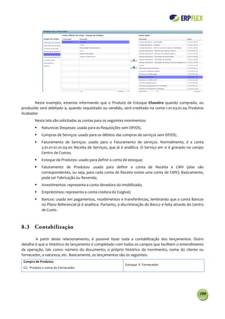 Neste exemplo, estamos informando que o Produto de Estoque Chaveiro quando comprado, ou
produzido será debitado e, quando requisitado ou vendido, será creditado na conta 1.01.03.01.04 Produtos
Acabados
        Nesta tela são solicitadas as contas para os seguintes movimentos:
           Naturezas Despesas: usada para as Requisições sem OP/OS;
           Compras de Serviços: usado para os débitos das compras de serviços sem OP/OS;
           Faturamento de Serviços: usado para o Faturamento de serviços. Normalmente, é a conta
            3.01.01.01.01.04.00 Receita de Serviços, que já é analítica. O Serviço em si é gravado no campo
            Centro de Custos;
           Estoque de Produtos: usado para definir a conta de estoque;
           Faturamento de Produtos: usado para definir a conta de Receita e CMV (elas são
            correspondentes, ou seja, para cada conta de Receita existe uma conta de CMV). Basicamente,
            pode ser Fabricação ou Revenda;
           Investimentos: representa a conta devedora do Imobilizado;
           Empréstimos: representa a conta credora do Exigível;
           Bancos: usado em pagamentos, recebimentos e transferências, lembrando que a conta Bancos
            no Plano Referencial já é analítica. Portanto, a discriminação do Banco é feita através do Centro
            de Custo.



8.3 Contabilização

        A partir deste relacionamento, é possível fazer toda a contabilização dos lançamentos. Outro
detalhe é que o Histórico do lançamento é completado com todos os campos que facilitem o entendimento
da operação, tais como: número do documento, o próprio histórico do movimento, nome do cliente ou
fornecedor, a natureza, etc. Basicamente, os lançamentos são os seguintes:
 Compra de Produtos
                                                              Estoque X Fornecedor
 CC: Produto x nome do Fornecedor




                                                                                                          180
 