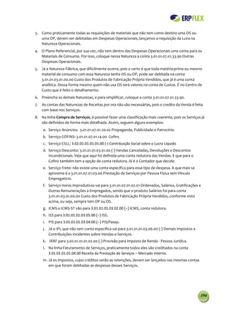 3. Como praticamente todas as requisições de materiais que não tem como destino uma OS ou
   uma OP, devem ser debitadas em Despesas Operacionais, lançamos a requisição da Luva na
   Natureza Operacionais.
4. O Plano Referencial, por sua vez, não tem dentro das Despesas Operacionais uma conta para os
   Materiais de Consumo. Por isso, coloque nessa Natureza a conta 3.01.01.07.01.33.90 Outras
   Despesas Operacionais.
5. Já a Natureza Fábrica, que dificilmente ocorre, pois o certo é que toda matéria-prima ou mesmo
   material de consumo com essa Natureza tenha OS ou OP, pode ser debitada na conta
   3.01.01.03.01.00.00 Custo dos Produtos de Fabricação Própria Vendidos, que já é uma conta
   analítica. Dessa forma mesmo quem não usa OS terá valores na conta de Custos. É no Centro de
   Custo que é feito o detalhamento.
6. Preencha as demais Naturezas, e para simplificar, coloque a conta 3.01.01.07.01.33.90.
7. As contas das Naturezas de Receitas por ora não são necessárias, pois o credito da Venda é feita
   com base nos Serviços.
8. Na linha Compra de Serviços, é possível fazer uma classificação mais coerente, pois os Serviços já
   são definidos de forma mais detalhada. Assim, seguem alguns exemplos:
    a. Serviço Anúncios: 3.01.01.07.01.20.02 Propaganda, Publicidade e Patrocínio
    b. Serviço COFINS: 3.01.01.07.01.14.00 Cofins
    c. Serviço CSLL: 3.02.01.01.01.01.00 (-) Contribuição Social sobre o Lucro Líquido
    d. Serviço Desconto: 3.01.01.01.03.01.00 (-) Vendas Canceladas, Devoluções e Descontos
       Incondicionais. Veja que aqui foi definida uma conta redutora das Vendas. E que para o
       Cofins também tem a opção de conta redutora. Aí é o Contador que decide.
    e. Serviço Frete: não existe uma conta especifica para esse tipo de despesa. A que mais se
       aproxima é a 3.01.01.07.01.03.00 Prestação de Serviços por Pessoa Física sem Vínculo
       Empregatício.
    f. Serviço Horas improdutivas vai para 3.01.01.07.01.02.01 Ordenados, Salários, Gratificações e
       Outras Remunerações a Empregados, sendo que o produto Salários foi para conta
       3.01.01.03.01.00.00 Custo dos Produtos de Fabricação Própria Vendidos, conforme visto
       acima, ou seja, sempre tem OP ou OS.
    g. ICMS e ICMS-ST vão para 3.01.01.01.03.02.00 (–) ICMS, conta redutora.
    h. ISS para 3.01.01.01.03.05.00 (–) ISS.
    i. PIS para 3.01.01.01.03.04.00 (–) PIS/Pasep.
    j. Já o IPI, que não tem conta especifica vai para 3.01.01.01.03.06.00 (-) Demais Impostos e
       Contribuições Incidentes sobre Vendas e Serviços.
    k. IRRF para 3.02.01.01.01.02.00 (-) Provisão para Imposto de Renda - Pessoa Jurídica.
    l. Na linha Faturamento de Serviços, praticamente todos eles são creditados na conta
       3.01.01.01.01.04.00 Receita da Prestação de Serviços – Mercado Interno.
    m. Já os impostos, cujos créditos serão as retenções, devem ser lançados nas mesmas contas
       em que foram debitadas as despesas desses Serviços.




                                                                                                   194
 