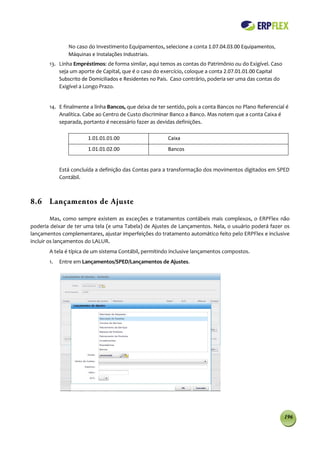 No caso do Investimento Equipamentos, selecione a conta 1.07.04.03.00 Equipamentos,
               Máquinas e Instalações Industriais.
       13. Linha Empréstimos: de forma similar, aqui temos as contas do Patrimônio ou do Exigível. Caso
           seja um aporte de Capital, que é o caso do exercício, coloque a conta 2.07.01.01.00 Capital
           Subscrito de Domiciliados e Residentes no País. Caso contrário, poderia ser uma das contas do
           Exigível a Longo Prazo.


       14. E finalmente a linha Bancos, que deixa de ter sentido, pois a conta Bancos no Plano Referencial é
           Analítica. Cabe ao Centro de Custo discriminar Banco a Banco. Mas notem que a conta Caixa é
           separada, portanto é necessário fazer as devidas definições.

                       1.01.01.01.00                     Caixa
                       1.01.01.02.00                     Bancos


            Está concluída a definição das Contas para a transformação dos movimentos digitados em SPED
            Contábil.



8.6 Lançamentos de Ajuste

         Mas, como sempre existem as exceções e tratamentos contábeis mais complexos, o ERPFlex não
poderia deixar de ter uma tela (e uma Tabela) de Ajustes de Lançamentos. Nela, o usuário poderá fazer os
lançamentos complementares, ajustar imperfeições do tratamento automático feito pelo ERPFlex e inclusive
incluir os lançamentos do LALUR.
       A tela é típica de um sistema Contábil, permitindo inclusive lançamentos compostos.
       1.   Entre em Lançamentos/SPED/Lançamentos de Ajustes.




                                                                                                           196
 