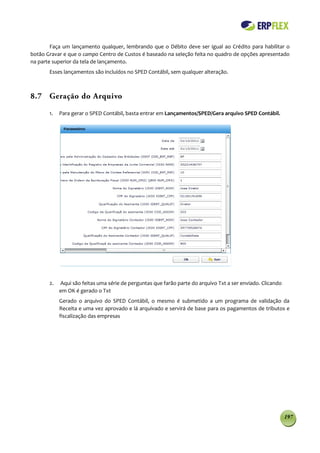 Faça um lançamento qualquer, lembrando que o Débito deve ser igual ao Crédito para habilitar o
botão Gravar e que o campo Centro de Custos é baseado na seleção feita no quadro de opções apresentado
na parte superior da tela de lançamento.
       Esses lançamentos são incluídos no SPED Contábil, sem qualquer alteração.



8.7 Geração do Arquivo

       1.   Para gerar o SPED Contábil, basta entrar em Lançamentos/SPED/Gera arquivo SPED Contábil.




       2.   Aqui são feitas uma série de perguntas que farão parte do arquivo Txt a ser enviado. Clicando
            em OK é gerado o Txt
            Gerado o arquivo do SPED Contábil, o mesmo é submetido a um programa de validação da
            Receita e uma vez aprovado e lá arquivado e servirá de base para os pagamentos de tributos e
            fiscalização das empresas




                                                                                                            197
 