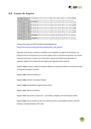 8.8 Leiaute do Arquivo




       O leiaute do arquivo do SPED Contábil é disponibilizado em
       http://www.fecomerciomg.org.br/downloads/juridico_pdf_388.pdf


       Depende da forma que a empresa contabiliza seus resultados, do regime de tributação e da
       própria estrutura da empresa se um ou outro registro deve ou não deve ser gravado. No caso da
       empresa do exercício, ou seja, Lucro Presumido e apenas uma Matriz foram gravados os
       seguintes registros (os campos de cada registro são separados pelo caráter |).


       Registro 0000: contem os dados da empresa obtidos no respectivo Cadastro e na tela de entrada
       do programa que gera o arquivo.


       Registro 0001: Abertura do Bloco 0


       Registro 0007: Contem a Inscrição Estadual


       Registro 0990: Quantidade de registros desse bloco


       Registro I001: Abertura do Bloco I


       Registro I010: Tipo do livro. Coloca-se G – Livro Diário, completo, sem escrituração auxiliar.


       Registro I030: Termo de Abertura do Livro. Natureza do livro, quantidade de linhas, nome da
       empresa, inscrição estadual, CNPJ, data




                                                                                                        198
 