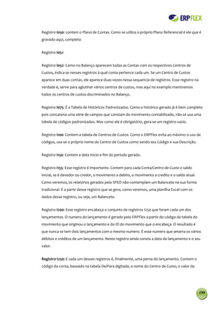 Registro I050: contem o Plano de Contas. Como se utiliza o próprio Plano Referencial é ele que é
gravado aqui, completo


Registro I051:


Registro I052: Como no Balanço aparecem todas as Contas com os respectivos Centros de
Custos, indica-se nesses registros à qual conta pertence cada um. Se um Centro de Custos
aparece em duas contas, ele aparece duas vezes nessa sequencia de registros. Esse registro na
verdade é, serve para aglutinar vários centros de custos, mas aqui no exemplo mantivemos
todos os centros de custos discriminados no Balanço.


Registro I075: É a Tabela de Históricos Padronizados. Como o histórico gerado já é bem completo
pois concatena uma série de campos que constam do movimento contabilizado, não se usa uma
tabela de códigos padronizados. Mas como ele é obrigatório, gera-se um registro vazio.


Registro I100: Contem a tabela de Centros de Custos. Como o ERPFlex evita ao máximo o uso de
códigos, usa-se o próprio nome do Centro de Custos como sendo seu Código e sua Descrição.


Registro I150: Contem a data inicio e fim do período gerado.


Registro I155: Esse registro é importante. Contem para cada Conta/Centro de Custo o saldo
inicial, se é devedor ou credor, o movimento a debito, o movimento a credito e o saldo atual.
Como veremos, os relatórios gerados pelo SPED não contemplam um Balancete na sua forma
tradicional. É a partir desse registro que se gera, como veremos, uma planilha Excel com os
dados desse registro, ou seja, um Balancete.


Registro I200: Esse registro encabeça o conjunto de registros I250 que foram cada um dos
lançamentos. O numero do lançamento é gerado pelo ERPFlex a partir do código da tabela do
movimento que originou o lançamento e do ID do movimento que o encabeça. O resultado é
que nunca se tem dois lançamentos com o mesmo numero. É esse numero que amarra os vários
débitos e créditos de um lançamento. Neste registro ainda consta a data do lançamento e o seu
valor.


Registro I250: E cada um desses registros é, finalmente, uma perna do lançamento. Contem o
código da conta, baseado na tabela De/Para digitada, o nome do Centro de Custo, o valor da




                                                                                                199
 