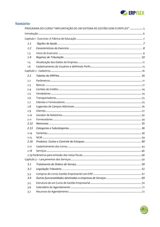 Sumário
    PROGRAMA DO CURSO “IMPLANTAÇÃO DE UM SISTEMA DE GESTÃO COM O ERPFLEX” .................. 5
    Introdução ................................................................................................................................................... 6
    Capítulo 1 Exercício: A Fábrica de Educação ............................................................................................. 7
       1.1          Opções de Ajuda ................................................................................................................... 7
       1.2         Características do Exercício ................................................................................................... 8
       1.3         Início do Exercício ....................................................................................................................... 9
       1.4         Regimes de Tributação ........................................................................................................ 10
       1.5         Atualização dos Dados da Empresa .......................................................................................... 12
       1.6         Cadastramento de Usuários e definindo Perfis ........................................................................ 13
    Capítulo 2 - Cadastros................................................................................................................................. 16
       2.1         Tabelas do ERPFlex .............................................................................................................. 16
       2.2         Parâmetros ................................................................................................................................. 21
       2.3         Bancos ........................................................................................................................................ 21
       2.4         Cartões de Crédito .................................................................................................................... 24
       2.5         Vendedores ............................................................................................................................... 24
       2.6         Transportadoras.........................................................................................................................25
       2.7         Clientes e Fornecedores ............................................................................................................25
       2.8         Legendas de Campos Adicionais .............................................................................................. 26
       2.9         Clientes .......................................................................................................................................27
       2.10        Gerador de Relatórios ............................................................................................................... 30
       2.11        Fornecedores ............................................................................................................................ 34
       2.12        Naturezas ............................................................................................................................ 35
       2.13        Categorias e Subcategorias ................................................................................................. 36
       2.14        Variantes .................................................................................................................................... 38
       2.15        NCM ........................................................................................................................................... 39
       2.16        Produtos- Custos e Controle de Estoques ............................................................................ 40
       2.17        Cadastramento dos Livros ........................................................................................................ 43
       2.18        Serviços...................................................................................................................................... 46
       2.19 Parâmetros para emissão das notas fiscais .................................................................................. 48
    Capítulo 3 – Lançamentos dos Serviços ................................................................................................... 50
       3.1         Tratamento de Ordens de Serviço ....................................................................................... 50
       3.2         Legislação Tributária ........................................................................................................... 51
       3.3         Compras de Livros Gestão Empresarial com ERP ..................................................................... 61
       3.4         Outras funcionalidades destinadas a empresas de Serviços ............................................... 69
       3.5         Estrutura de um Curso de Gestão Empresarial ........................................................................ 70
       3.6         Calendário do Agendamento .................................................................................................... 71
       3.7         Recursos do Agendamento .......................................................................................................72




                                                                                                                                                                 2
 